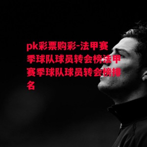 pk彩票购彩-法甲赛季球队球员转会榜法甲赛季球队球员转会榜排名